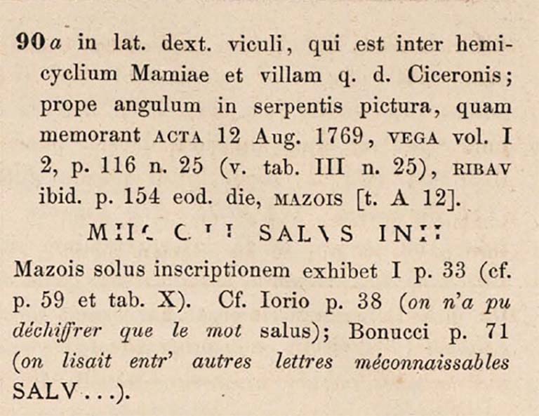 Pompeii street shrine on the corner of Via Pomeriale. Inscription details for CIL IV 90a.
The inscription was found "in the right side of the vicolo that lies between the hemicycle of Mamia and the villa said to be of Cicero; near a corner of the picture of the serpent".
Recorded in:
Journal 12 Aug 1769, Vega Vol. 1, 2, p. 116n. 25 (v. Tab. 3, n. 25), RIBAV ibid. p. 154 eod. die Mazois [t. A 12].
Mazois shows only the drawing Vol. 1 p. 33 (see p. 59 and tab. X).
Iorio p. 38 (we could only decipher the word salus); 
Bonucci p. 71 (one read among other unrecognizable letters SALV ...).
See Corpus Inscriptionum Latinarum Vol. IV, 1871. Berlin: Reimer, p. 12.
