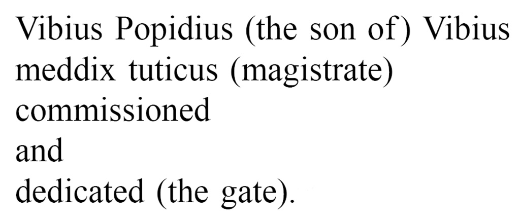 Pompeii Porta Nola. Oscan inscription found on the inner (city) side of the arch.
According to Van der Graaff, aggressively translated into English, it reads:
Vibius Popidius (the son of ) Vibius
meddix tuticus (magistrate)
commissioned
and
dedicated (the gate).

Vibius was a rich wine trader belonging to the powerful Popidii clan. He actively built public structures around the city. 
A stray inscription indicates that he financed the tuff colonnade on the south side of the Forum (Note 90). ………………………….
The Porta Nola, the best surviving example of the type, highlights how the juxtaposition of travertine bastions, tuff corridor, and a plastered vault accentuated the progression through the agger.
See Van der Graaff, I. (2018). The Fortifications of Pompeii and Ancient Italy. Routledge, (p.98-99, Notes 89 and 90.)
