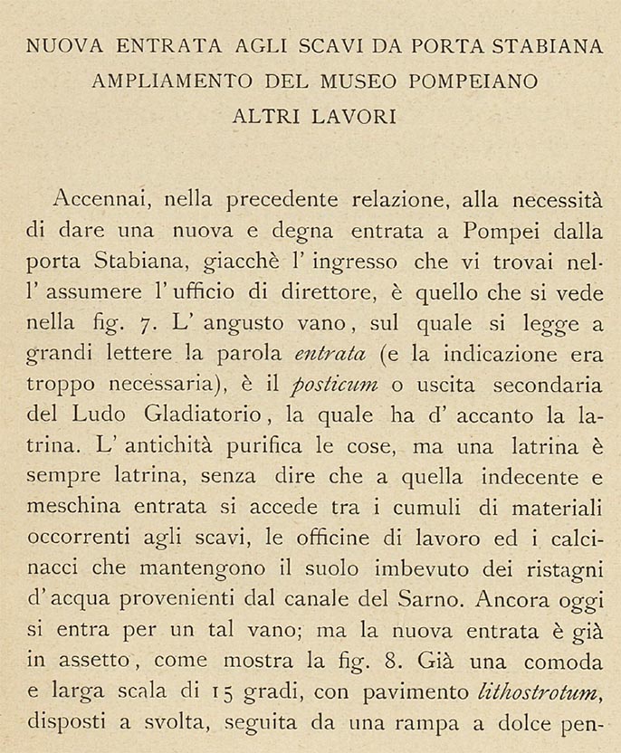 Porta Stabia, Pompeii. 1908 description by Sogliano. New Entrance To The Scavi From Porta Stabiana.
According to Sogliano –
In the previous report I mentioned the necessity of giving a new and worthy entrance to Pompeii from the Stabian Gate, since the entrance I found there when I assumed the office of director, is the one seen in Fig.7. The narrow doorway/room, on which one reads the word “ENTRANCE” in large letters (and the indication was very necessary), is the posticum or secondary exit of the Ludo Gladiatorium, which has the latrine next to it. Antiquity purifies things, but a latrine is always a latrine, not to mention that the indecent and petty entrance is accessed among the heaps of material needed for excavations, the works’ office and the rubble that keeps the soil soaked in stagnant water from the Sarno Canal.
To this day, one enters through such a doorway; but the new entrance is already in position, as shown in fig.8.
See Sogliano, A. (1908). Dei lavori eseguiti in Pompei dal 1 Aprile 1907 a tutto Giugno 1908. (p.23).
