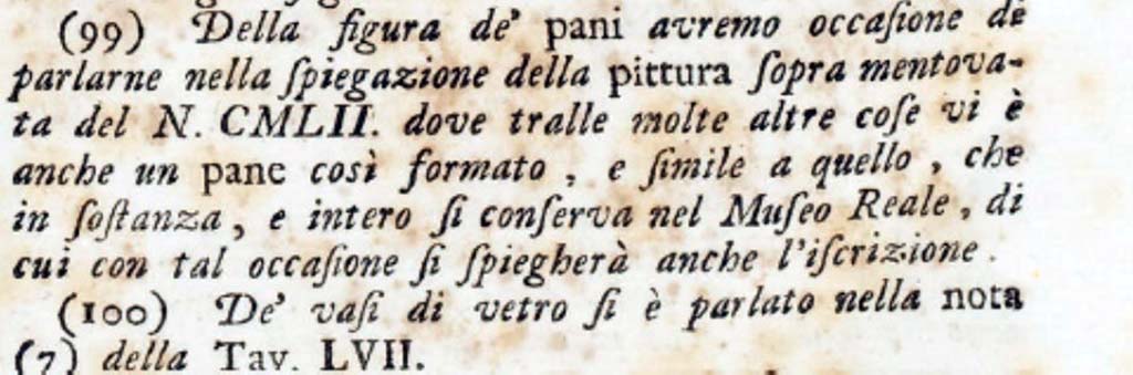 PA.16C. Number DCCLXX. "We shall have occasion to speak of the figure of the loaves in the explanation of the aforementioned painting of no. CMLII where among many other things there is also a bread so formed, and similar to the one that is essentially preserved in the Royal Museum, the inscription of which will also be explained on this occasion".
See Antichità di Ercolano: Tomo Secondo: Le Pitture 2, 1760, vignette on p. 271, note 99 on p. 334.
