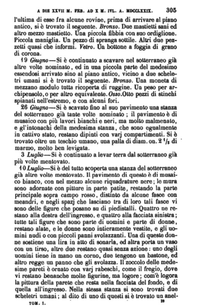 Copy of PAH, 1, 1, 305, 1779.
According to Pagano & Prisciandaro, the items found on 10th July 1779 were taken from a room in the sotterranei, mentioned many times before.
They locate this room as being in VI.17.15-18. The flooring was of white mosaic, with some black panels in the centre; the walls were decorated with some paintings, in part worn-out and faded, they remained in the main part on a red background, separated by some bands with meanders, and in the space that was left between the bands, were some figures placed on pedestals. Four of them remained to the right of the entrance, and four on the left; all of these figures, some men and some women, were flying figures. The women were entirely clothed, and the men nude or with small fluttering clothes. The zoccolo of the same walls were decorated with various arabesques, as was the frieze, where there were many figures, but worn out and faded, as those of the entrance. In the same room, two human skeletons were found: one with a gold ring ..etc.
