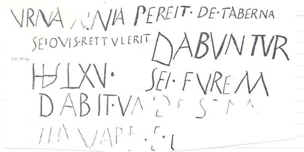 VIII.5.33 Pompeii. Drawing of graffito CIL IV 64, concerning the loss of a wine-vessel stolen from the shop.  This was found on the south pilaster, between VIII.5.33 and 34.  According to Epigraphik-Datenbank Clauss/Slaby (See www.manfredclauss.de), it read 
Urna  aenia  pereit  de  taberna 
Sei quis  rettulerit  dabuntur 
HS  LXV  sei  furem 
dabit  unde [re]m 
servare  po[ssimus]  HS  XX[          [CIL IV 64]
This translates as 
A bronze container has disappeared from the shop: anyone who brings it back will get a reward of 65 sesterces: the reward for information about the thief, so I can catch him, is 20.     [CIL IV 64 with addenda]
See Panetta, Marisa Ranieri, 2004: Pompeii, the history, life and art of the buried city. Italy, White Star Publishers (p.230)
