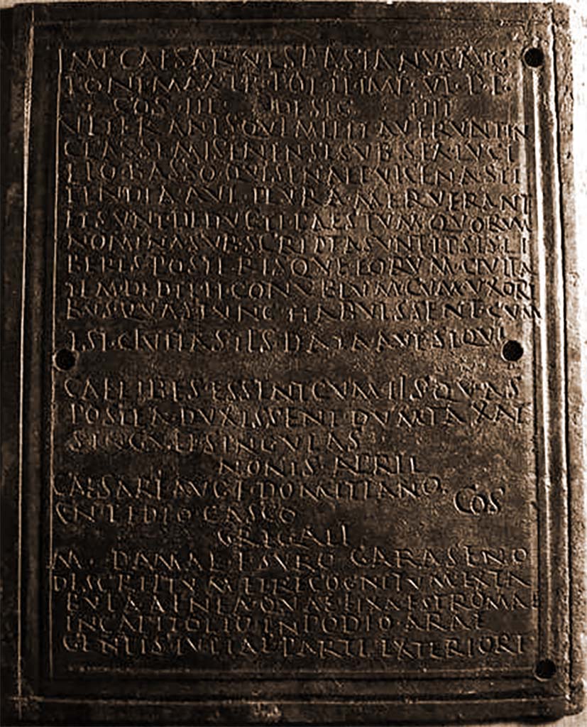 VIII.7.8 Pompeii. Front part 1 of decree of discharge of M. Surus Garasenus.
Now in Naples Archaeological Museum. Inventory number 110043.

The Epigraphic Database Roma records

Ìmp(erator) Caesar Vespasianus Aug(ustus)
pont(ifex) max(imus), tr(ibunicia) pot(estate) I̅I̅, imp(erator) V̅I̅, p(ater) p(atriae),
co(n)s(ul) III, desig(natus) I̅I̅I̅I̅,
veteranìs, quì militaverunt in
classe Misenensi sub Sex(to) Luci= 
lio Basso, qui sena et vicena sti=
pendia aut plura meruerant
et sunt deducti Paestum, quorûm
nomina subscripta sunt, ipsis li=
beris posterisque eorum civita= 
tem dedit et conubium cum uxori=
bus, quas tunc habuissent, cum
est cìvitas iìs data, aut, si qui
caelibes essent, cum iìs quas
postea duxissent dum taxat 
singuli singulas.
Nonis April(ibus)
Caesare Aug(usti) f(ilio) Domitiano,
Cn(aeo) Pedio Casco co(n)s(ulibus).
Gregalì 
M(arco) Damae f(ilio), Suro Garaseno.
Descriptum et recognitum ex ta=
bula aenea, quae fixa est Romae
in Capitolio in podio arae
gentis Iuliae parte exteriore      [CIL X 867]
