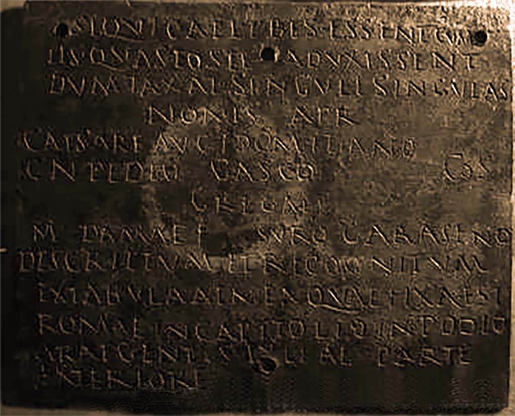 VIII.7.8 Pompeii. Inner part 2 of decree of discharge of M. Surus Garasenus.
Now in Naples Archaeological Museum. Inventory number 110043.

The Epigraphic Database Roma records

si quì caelibes essent, cum
iìs quas postea duxissent
dum taxat singulì singulas.
Nonis April(ibus)
Caesare Aug(usti) f(ilio) Domitiano, 
Cn(aeo) Pedio Casco co(n)s(ulibus).
Gregali
M(arco) Damae f(ilio), Suro Garaseno.
Descriptum et recognitum
ex tabula aenea, quae fixa est 
Romae in Capitolio in podìo
arae gentis Iuliae parte
exteriore      [CIL X 867]
