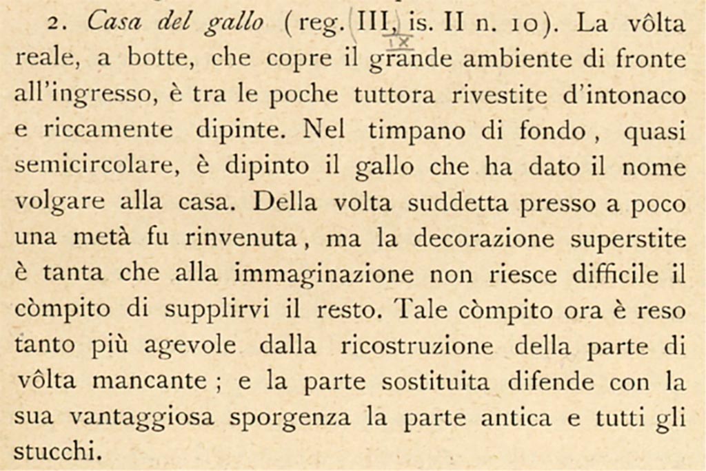 IX.2.10 Pompeii. c.1908-1909. Description by Sogliano, described as III.II.10.
According to Sogliano –
« The real barrel vault, which covers the large room facing the entrance is one of the few still covered with plaster and richly painted. 
In the back tympanum, almost semicircular, the rooster was painted which gave the house its vulgar name. 
Of the above-mentioned vault almost a half was found, but the surviving decoration was so great that it is not difficult for the imagination to supply the rest. This task is now made all the easier by the reconstruction of the missing part of the vault; and the replaced part defends the ancient part and all the stuccoes with its advantageous ledge.”
See Sogliano, A. (1909). Dei lavori eseguiti in Pompei dal 1 Luglio 1908 a tutto Giugno 1909. (p.11).
