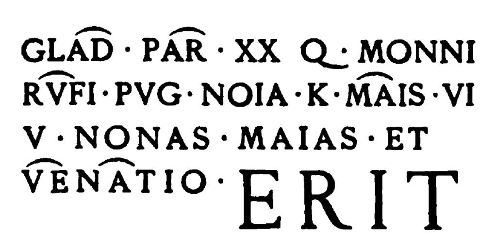 Pompeii FP3.  Inscription relating to gladiatorial combat, painted in red letters on the front of the monument. Glad(iatorum) par(ia) XX Q. Monni Rufi pug(nabunt) Nola K(alendis) Mais, VI. V. Nonas Maias, et venatio erit      [CIL IV 3881]. Mau translates this as 'Twenty pairs of gladiators, furnished by Qintus Monnius Rufus, will fight at Nola May 1, 2, and 3, and there will be a hunt.' According to Mau, The forms of the letters and the numerous ligatures point to a comparatively early period, perhaps antedating the reign of Augustus. The 'hunt,' venatio, was an exhibition of wild beasts, which sometimes were pitted against one another, sometimes fought with men. See Mau, A., 1888. Mitteilungen des Kaiserlich Deutschen Archaeologischen Instituts, Roemische Abtheilung Volume III.  (p. 144). See Mau, A., 1907, translated by Kelsey F. W. Pompeii: Its Life and Art. New York: Macmillan. (p. 221-2)