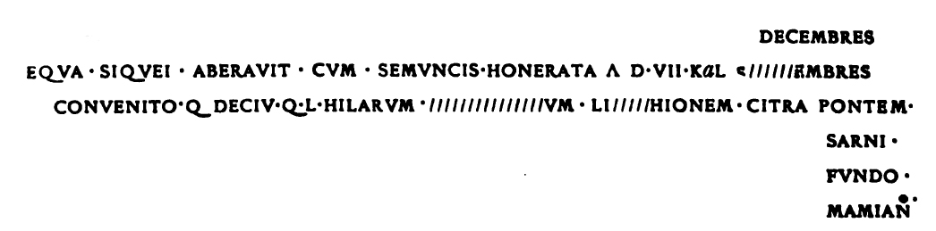 FP3 Pompeii.  Inscription found on the front of the tomb just above the three niches. According to Epigraphik-Datenbank Clauss/Slaby (See www.manfredclauss.de) this read

Decembres
equa F siquei aberavit cum semuncis honerata a(nte) d)iem) VII Kal(endas) S[ept]embers
convenito Q(uintum) Deciu(m) Q(uinti) l(ibertum) Hilarum [au]t L(ucium) [3]um L(uci) l(ibertum) [Amp]hionem citra pontem
Sarni
Fundo
Mamiano       [CIL IV 3864]

According to Mau Septembres had been hastily corrected into Decembres and thus the inscription translates as 'If anybody lost a mare with a small pack-saddle, November 25, let him come and see Quintus Decius Hilarus, freedman of Quintus Decius, or . . . (the name is illegible), freedman of Lucius, on the estate of the Mamii, this side of the bridge over the Sarno.' See Mau, A., 1907, translated by Kelsey F. W. Pompeii: Its Life and Art. New York: Macmillan. (p. 436). See Notizie degli Scavi di Antichità, 1887, p.34.