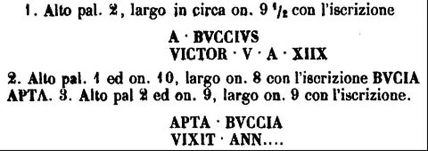 HGW04e/f Pompeii. 1770 PAH description of inscriptions on Buccia cippi. 

A BVCCIVS
VICTOR V A XIIX

BVCIA APTA

APTA BVCCIA
VIXIT ANN

See PAH 1, 237, 7th April 1770.
See Kockel V., 1983. Die Grabbauten vor dem Herkulaner Tor in Pompeji. Mainz: von Zabern. (Taf. 14b).

According to Epigraphik-Datenbank Clauss/Slaby (See www.manfredclauss.de) these read

A(ulus) Buccius
Victor v(ixit) a(nnos) XIIX        [CIL X 1000]

Bucia Apta        [CIL X 1001].

Apta Buccia
vixit ann(os) [       [CIL X 1002]
