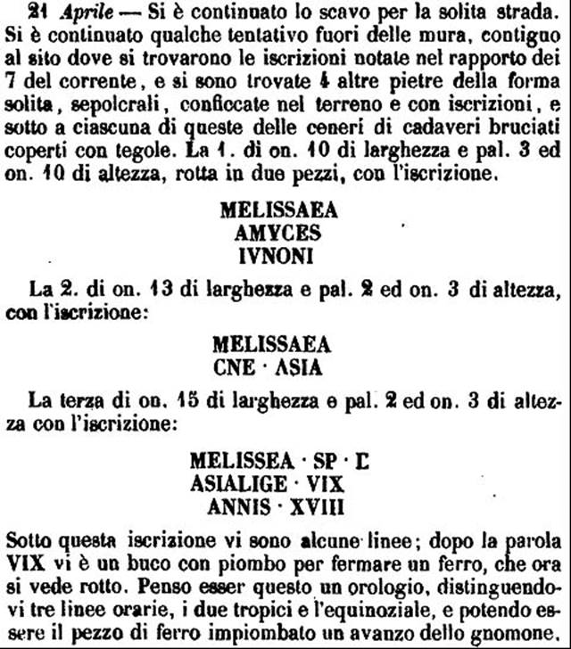 HGW04e/f Pompeii.  1770 description of inscriptions on cippi. 
Four cippi with inscriptions were found, embedded in the ground.
There were cremation ashes buried under each and these were covered with tiles.
The inscriptions read

MELISSAEA
AMYCES
IVNONI

MELISSAEA
CN  L  ASIA

MELISSEA  SP  F
ASIATICE  VIX
ANNIS  XVIII
(Under this inscription were some lines, which seem to represent hours, tropics and equinoxes, which suggests this may have been a clock).

FORTVNATVS
VIXIT ANNIS II

See PAH 1, 237-8, 21st April 1770.
See Kockel V., 1983. Die Grabbauten vor dem Herkulaner Tor in Pompeji. Mainz: von Zabern. (Taf. 14c, 14d, 14e).

According to Epigraphik-Datenbank Clauss/Slaby (See www.manfredclauss.de) these read

Melissaeae
Amyces
Iunoni        [CIL X 1009]

Melissaea
Cn(aei) l(iberta) Asia        [CIL X 1010]

Melissea Sp(uri) f(ilia)
Asiatice vix(it)
annis XVIII        [CIL X 1011]

Fortunatus
vixit annis II        [CIL X 1012]

