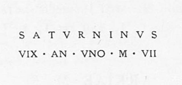 PM13 Pompeii. Tomb with apse of opus incertum masonry outside the gate. Found 10th November 1754.
See Cormack S., in Dobbins, J. J. and Foss, P. W., 2008. The World of Pompeii. Oxford: Routledge, p. 601.
Inscription on marble.

Saturninus / vix(it) an(no) uno m(ensibus) VII       [CIL X, 1059]

SATVRNINVS
VIX AN VNO M VII

Saturninus lived 1 year, 7 months.

See Cooley, A. and M.G.L., 2004. Pompeii: A Sourcebook. London: Routledge. G54, p. 153. 

Saturninus was almost certainly a slave, given the single name.
See Emmerson A. L. C., 2010. Reconstructing the Funerary Landscape at Pompeii's Porta Stabia, Rivista di Studi Pompeiani 21.
See Guarini R., 1837. Fasti Duumvirali di Pompei. Napoli: Mirandi, p. 182 no. 5.
See De Jorio A., 1836. Guida di Pompei. Napoli: Fibreno, p. 170 no. 3.
